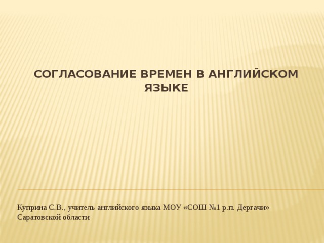 Согласование времен в английском языке   Куприна С.В., учитель английского языка МОУ «СОШ №1 р.п. Дергачи» Саратовской области 