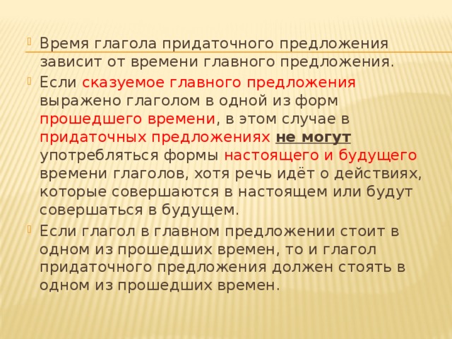 Время глагола придаточного предложения зависит от времени главного предложения. Если сказуемое главного предложения выражено глаголом в одной из форм прошедшего времени , в этом случае в придаточных предложениях не могут употребляться формы настоящего и будущего времени глаголов, хотя речь идёт о действиях, которые совершаются в настоящем или будут совершаться в будущем. Если глагол в главном предложении стоит в одном из прошедших времен, то и глагол придаточного предложения должен стоять в одном из прошедших времен. 