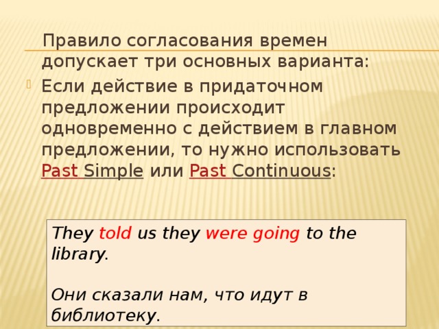 Правило согласования времен допускает три основных варианта: Если действие в придаточном предложении происходит одновременно с действием в главном предложении, то нужно использовать  Past  Simple  или  Past  Continuous : They told us they  were going  to the library.  Они сказали нам, что идут в библиотеку. 
