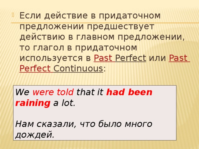 Если действие в придаточном предложении предшествует действию в главном предложении, то глагол в придаточном используется в  Past  Perfect  или  Past  Perfect  Continuous : We were told that it  had been raining  a lot.  Нам сказали, что было много дождей. 