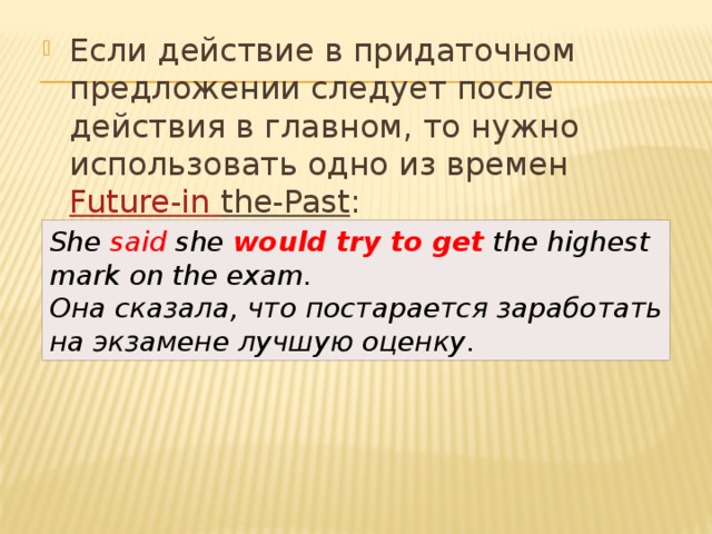 Если действие в придаточном предложении следует после действия в главном, то нужно использовать одно из времен  Future-in  the-Past : She said she  would try to get  the highest mark on the exam.  Она сказала, что постарается заработать на экзамене лучшую оценку . 