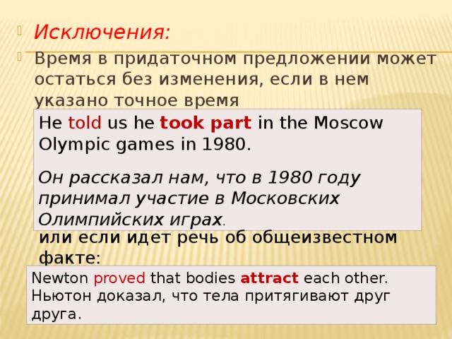 Исключения: Время в придаточном предложении может остаться без изменения, если в нем указано точное время He told us he  took part  in the Moscow Olympic games in 1980.  Он рассказал нам, что в 1980 году принимал участие в Московских Олимпийских играх . или если идет речь об общеизвестном факте: Newton proved that bodies  attract  each other.  Ньютон доказал, что тела притягивают друг друга. 