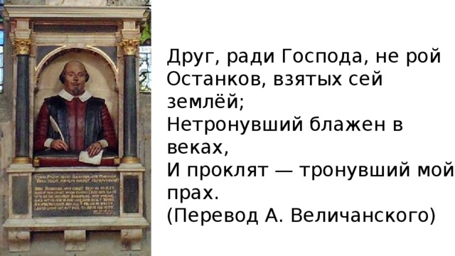 Друг, ради Господа, не рой Останков, взятых сей землёй; Нетронувший блажен в веках, И проклят — тронувший мой прах. (Перевод А. Величанского) 