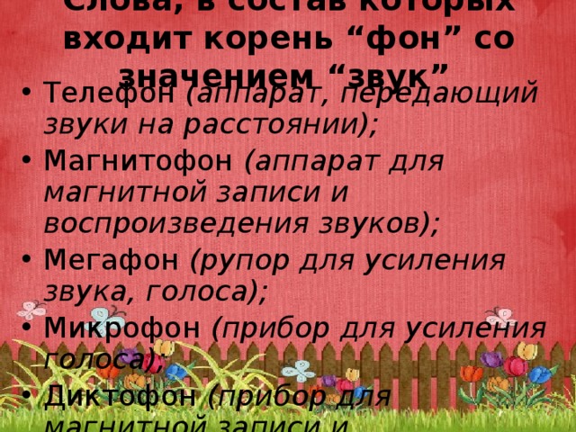 Слова, в состав которых входит корень “фон” со значением “звук”  Телефон  (аппарат, передающий звуки на расстоянии); Магнитофон  (аппарат для магнитной записи и воспроизведения звуков); Мегафон  (рупор для усиления звука, голоса); Микрофон  (прибор для усиления голоса); Диктофон  (прибор для магнитной записи и воспроизведения устной речи); 