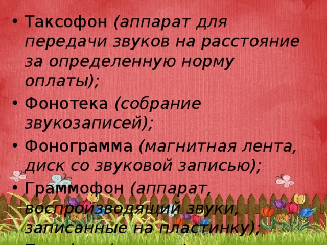 Таксофон  (аппарат для передачи звуков на расстояние за определенную норму оплаты); Фонотека  (собрание звукозаписей); Фонограмма  (магнитная лента, диск со звуковой записью); Граммофон  (аппарат, воспроизводящий звуки, записанные на пластинку); Патефон  (граммофон с рупором). 
