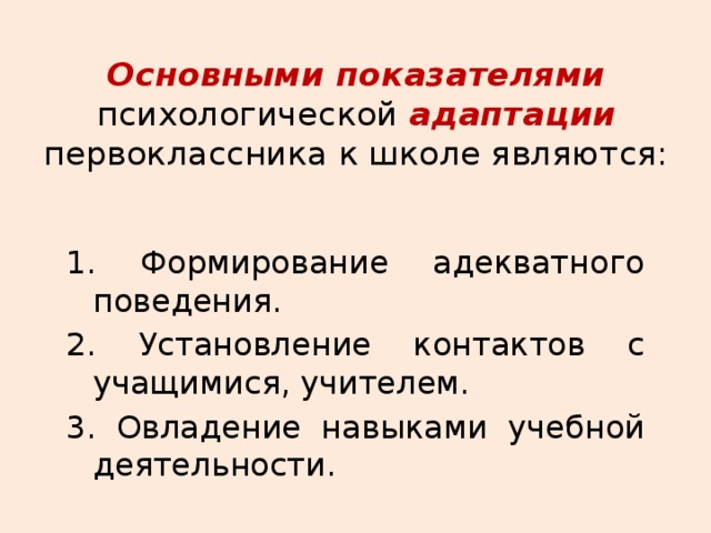 Основными показателями психологической адаптации первоклассника к школе являются: 1. Формирование адекватного поведения. 2. Установление контактов с учащимися, учителем. 3. Овладение навыками учебной деятельности. 
