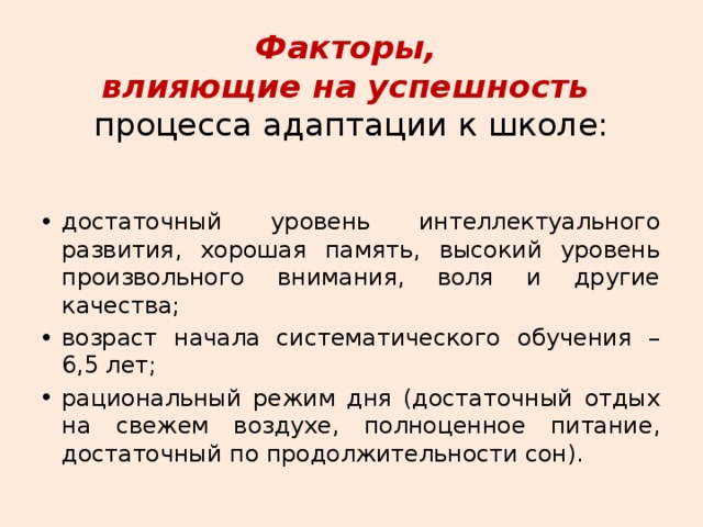 Факторы,  влияющие на успешность  процесса адаптации к школе: достаточный уровень интеллектуального развития, хорошая память, высокий уровень произвольного внимания, воля и другие качества; возраст начала систематического обучения – 6,5 лет; рациональный режим дня (достаточный отдых на свежем воздухе, полноценное питание, достаточный по продолжительности сон). 