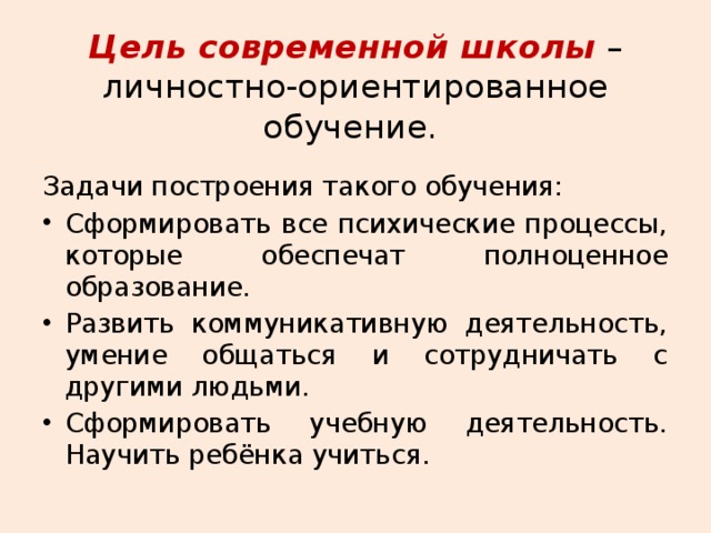 Цель современной школы – личностно-ориентированное обучение.   Задачи построения такого обучения: Сформировать все психические процессы, которые обеспечат полноценное образование. Развить коммуникативную деятельность, умение общаться и сотрудничать с другими людьми. Сформировать учебную деятельность. Научить ребёнка учиться. 