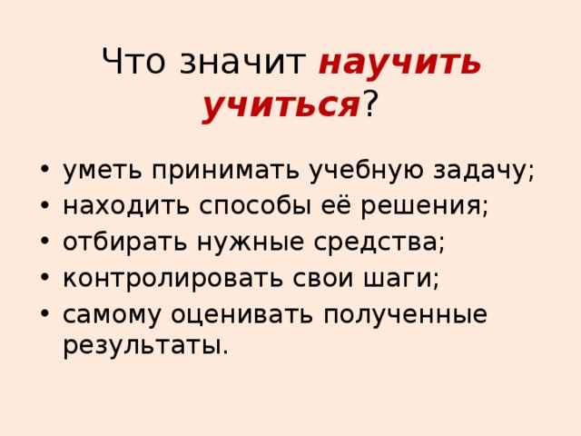 Что значит научить учиться ? уметь принимать учебную задачу; находить способы её решения; отбирать нужные средства; контролировать свои шаги; самому оценивать полученные результаты. 