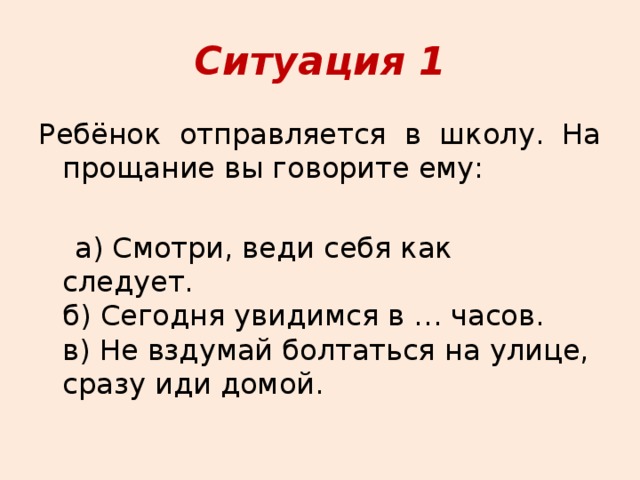 Ситуация 1 Ребёнок отправляется в школу. На прощание вы говорите ему:  а) Смотри, веди себя как следует.   б) Сегодня увидимся в … часов.   в) Не вздумай болтаться на улице, сразу иди домой. 
