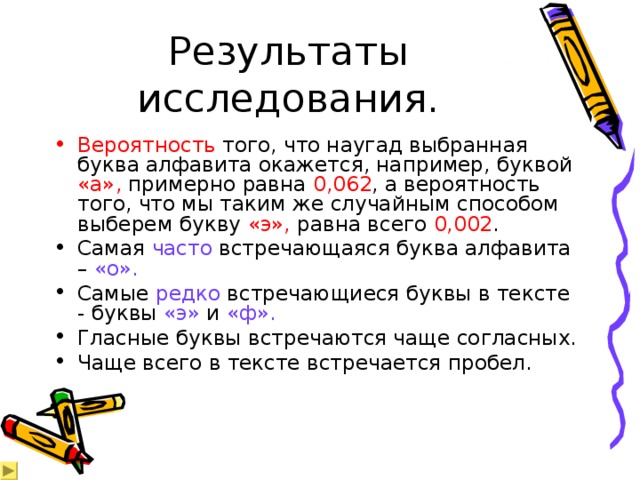 Результаты исследования. Вероятность того, что наугад выбранная буква алфавита окажется, например, буквой «а», примерно равна 0,062 , а вероятность того, что мы таким же случайным способом выберем букву «э», равна всего 0,002 . Самая часто встречающаяся буква алфавита – «о». Самые редко встречающиеся буквы в тексте - буквы «э» и «ф». Гласные буквы встречаются чаще согласных. Чаще всего в тексте встречается пробел. 