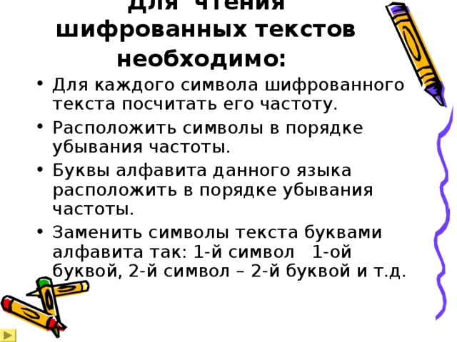Для чтения шифрованных текстов необходимо:  Для каждого символа шифрованного текста посчитать его частоту. Расположить символы в порядке убывания частоты. Буквы алфавита данного языка расположить в порядке убывания частоты. Заменить символы текста буквами алфавита так: 1-й символ 1-ой буквой, 2-й символ – 2-й буквой и т.д. 