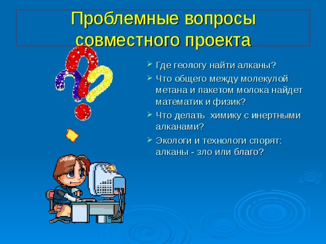 Проблемные вопросы совместного проекта Где геологу найти алканы? Что общего между молекулой метана и пакетом молока найдет математик и физик? Что делать химику с инертными алканами? Экологи и технологи спорят: алканы - зло или благо? 
