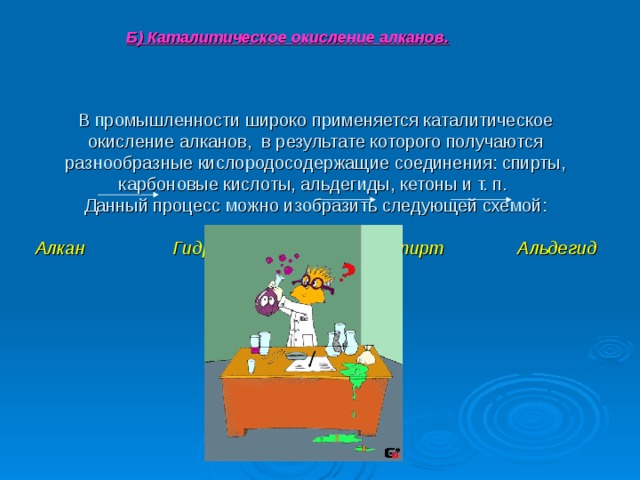Б) Каталитическое окисление алканов.  В промышленности широко применяется каталитическое окисление алканов, в результате которого получаются разнообразные кислородосодержащие соединения: спирты, карбоновые кислоты, альдегиды, кетоны и т. п.  Данный процесс можно изобразить следующей схемой:   Алкан Гидропероксид Спирт Альдегид 