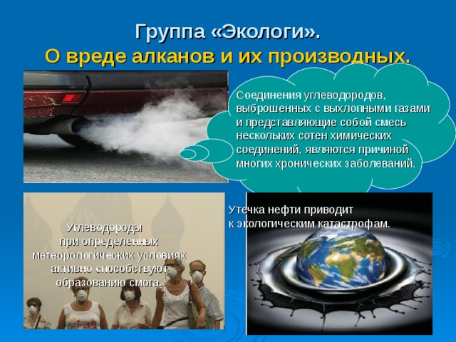 Группа «Экологи».  О вреде алканов и их производных. Соединения углеводородов, выброшенных с выхлопными газами и представляющие собой смесь нескольких сотен химических соединений, являются причиной многих хронических заболеваний. Утечка нефти приводит к экологическим катастрофам.  Углеводороды при определенных метеорологических условиях активно способствуют образованию смога. 