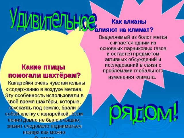   Как алканы  влияют на климат?   Выделяемый из болот метан считается одним из основных парниковых газов и остается предметом активных обсуждений и исследований в связи с проблемами глобального изменения климата.   Какие птицы  помогали шахтёрам?   Канарейки очень чувствительны к содержанию в воздухе метана. Эту особенность использовали в своё время шахтёры, которые, спускаясь под землю, брали с собой клетку с канарейкой. Если пения давно не было слышно, значит следовало подниматься наверх как можно  быстрее.   
