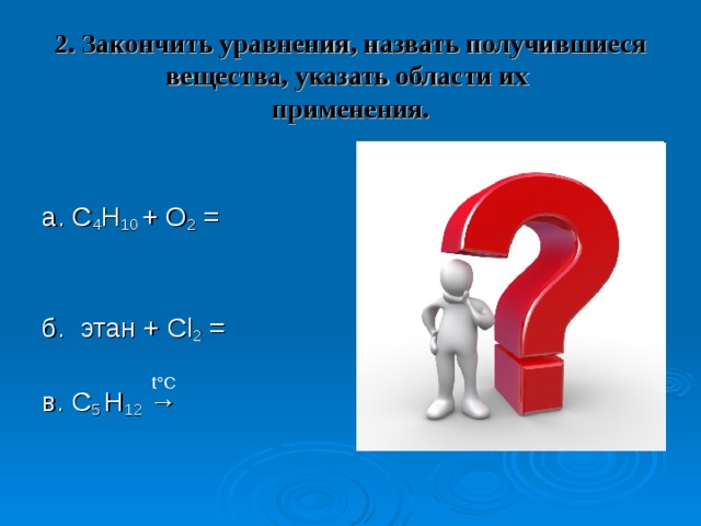 2. Закончить уравнения, назвать получившиеся вещества, указать области их  применения. а. C 4 H 10 + O 2 =     б. этан + Cl 2 =   в. C 5 H 12 →   t°C 