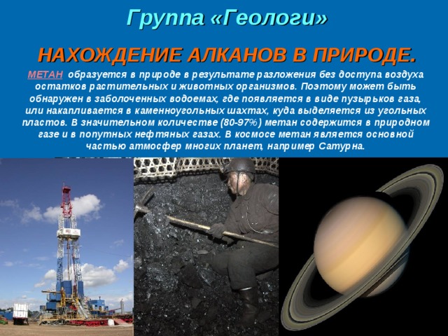  Группа «Геологи»  НАХОЖДЕНИЕ АЛКАНОВ В ПРИРОДЕ. МЕТАН  образуется в природе в результате разложения без доступа воздуха остатков растительных и животных организмов. Поэтому может быть обнаружен в заболоченных водоемах, где появляется в виде пузырьков газа, или накапливается в каменноугольных шахтах, куда выделяется из угольных пластов. В значительном количестве (80-97%) метан содержится в природном газе и в попутных нефтяных газах. В космосе метан является основной частью атмосфер многих планет, например Сатурна. 