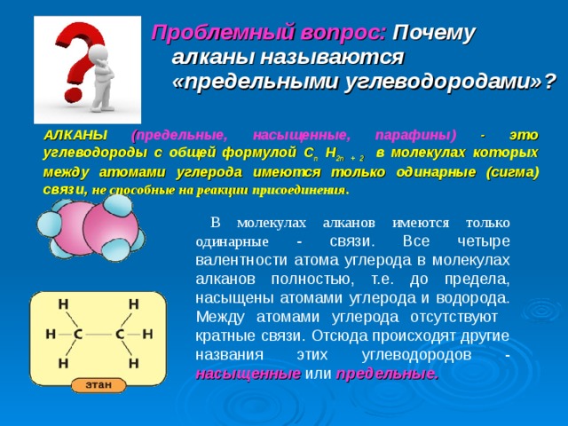 Проблемный вопрос: Почему алканы называются «предельными углеводородами»? АЛКАНЫ ( предельные, насыщенные, парафины) - это углеводороды с общей формулой С п Н 2п + 2 в молекулах которых между атомами углерода имеются только одинарные (сигма) связи ,  не способные на реакции присоединения.  В молекулах алканов имеются только одинарные  - связи. Все четыре валентности атома углерода в молекулах алканов полностью, т.е. до предела, насыщены атомами углерода и водорода. Между атомами углерода отсутствуют кратные связи. Отсюда происходят другие названия этих углеводородов - насыщенные или предельные. 