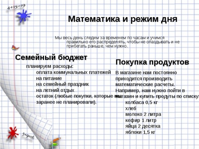 Математика и режим дня Мы весь день следим за временем по часам и учимся правильно его распределять, чтобы не опаздывать и не прибегать раньше, чем нужно. Семейный бюджет Покупка продуктов оплата коммунальных платежей на питание на семейный праздник на летний отдых остаток (любые покупки, которые мы заранее не планировали). оплата коммунальных платежей на питание на семейный праздник на летний отдых остаток (любые покупки, которые мы заранее не планировали). колбаса 0,5 кг хлеб молоко 2 литра кефир 1 литр яйца 2 десятка яблоки 1,5 кг колбаса 0,5 кг хлеб молоко 2 литра кефир 1 литр яйца 2 десятка яблоки 1,5 кг 