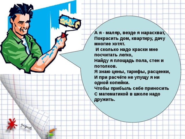 А я - маляр, везде я нарасхват, Покрасить дом, квартиру, дачу многие хотят.  И сколько надо краски мне посчитать легко, Найду я площадь пола, стен и потолков. Я знаю цены, тарифы, расценки, И при расчёте не упущу я ни одной копейки. Чтобы прибыль себе приносить С математикой в школе надо дружить.  