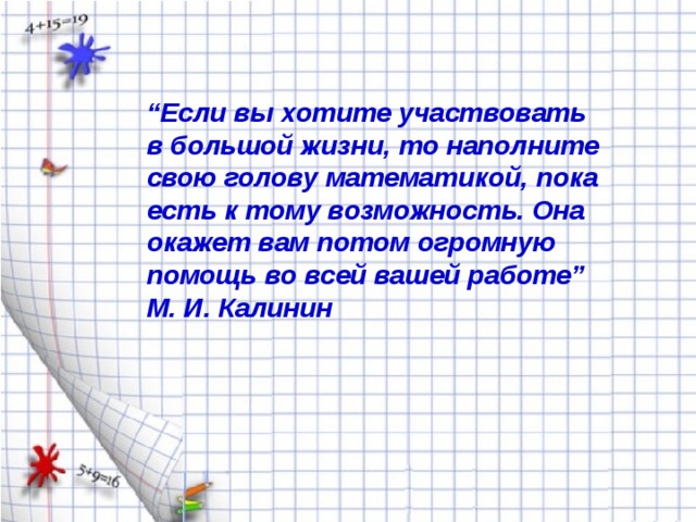 “ Если вы хотите участвовать в большой жизни, то наполните свою голову математикой, пока есть к тому возможность. Она окажет вам потом огромную помощь во всей вашей работе” М. И. Калинин 