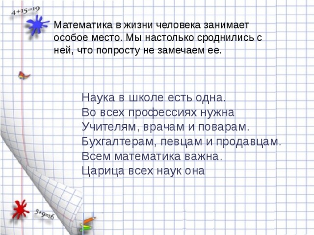 Математика в жизни человека занимает особое место. Мы настолько сроднились с ней, что попросту не замечаем ее. Наука в школе есть одна. Во всех профессиях нужна Учителям, врачам и поварам. Бухгалтерам, певцам и продавцам. Всем математика важна. Царица всех наук она 