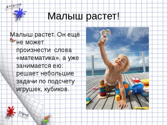 Малыш растет. Он ещё не может произнести слова «математика», а уже занимается ею: решает небольшие задачи по подсчету игрушек, кубиков. 