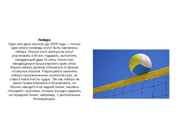 Либеро Один или двое игроков (до 2009 года — только один игрок) команды могут быть назначены либеро. Игроки этого амплуа не могут участвовать в блоке, подавать, выполнять нападающий удар по мячу, полностью находящемуся выше верхнего края сетки. Форма либеро должна отличаться от формы остальных игроков. Разрешается заменять либеро неограниченное количество раз, не ставя в известность судью. Так как либеро не имеет права атаковать и блокировать, он обычно находится на задней линии, меняясь позицией с игроками, которых выгодно держать на передней линии, например, с центральным блокирующим. 