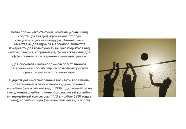 Волейбол — неконтактный, комбинационный вид спорта, где каждый игрок имеет строгую специализацию на площадке. Важнейшими качествами для игроков в волейбол являются прыгучесть для возможности высоко подняться над сеткой, реакция, координация, физическая сила для эффективного произведения атакующих ударов. Для любителей волейбол — распространённое развлечение и способ отдыха благодаря простоте правил и доступности инвентаря. Существуют многочисленные варианты волейбола, ответвившиеся от основного вида — пляжный волейбол (олимпийский вид с 1996 года), волейбол на снегу, мини-волейбол, пионербол, парковый волейбол (утверждённый конгрессом FIVB в ноябре 1998 года в Токио), волейбол сидя (паралимпийский вид спорта). 