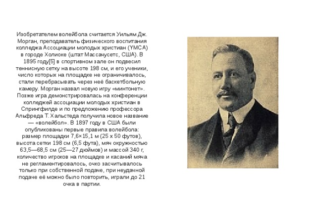 Изобретателем волейбола считается Уильям Дж. Морган, преподаватель физического воспитания колледжа Ассоциации молодых христиан (YMCA) в городе Холиоке (штат Массачусетс, США). В 1895 году[5] в спортивном зале он подвесил теннисную сетку на высоте 198 см, и его ученики, число которых на площадке не ограничивалось, стали перебрасывать через неё баскетбольную камеру. Морган назвал новую игру «минтонет». Позже игра демонстрировалась на конференции колледжей ассоциации молодых христиан в Спрингфилде и по предложению профессора Альфреда Т. Хальстеда получила новое название — «волейбол». В 1897 году в США были опубликованы первые правила волейбола: размер площадки 7,6×15,1 м (25 x 50 футов), высота сетки 198 см (6,5 фута), мяч окружностью 63,5—68,5 см (25—27 дюймов) и массой 340 г, количество игроков на площадке и касаний мяча не регламентировалось, очко засчитывалось только при собственной подаче, при неудачной подаче её можно было повторить, играли до 21 очка в партии. 