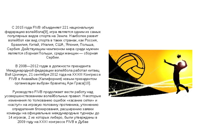 С 2015 года FIVB объединяет 221 национальную федерацию волейбола[9], игра является одним из самых популярных видов спорта на Земле. Наиболее развит волейбол как вид спорта в таких странах, как Россия, Бразилия, Китай, Италия, США, Япония, Польша, Сербия. Действующим чемпионом мира среди мужчин является сборная Польши, среди женщин — сборная Сербии. В 2008—2012 годах в должности президента Международной федерации волейбола работал китаец Вэй Цзичжун, 21 сентября 2012 года на XXXIII Конгрессе FIVB в Анахайме (Калифорния) новым президентом организации выбран бразилец Ари Граса[10]. Руководство FIVB продолжает вести работу над усовершенствованием волейбольных правил. Некоторые изменения по толкованию ошибок «касание сетки» и «заступ» на игровую половину противника, уточнению определения блокирования, расширению заявки команды на официальные международные турниры до 14 игроков, 2 из которых либеро, были утверждены в 2009 году на XXXI конгрессе FIVB в Дубае 