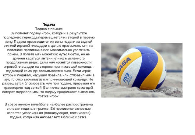 Подача Подача в прыжке Выполняет подачу игрок, который в результате последнего перехода перемещается из второй в первую зону. Подача производится из зоны подачи за задней линией игровой площадки с целью приземлить мяч на половине противника или максимально усложнить приём. В полёте мяч может коснуться сетки, но не должен касаться антенн или их мысленного продолжения вверх. Если мяч коснётся поверхности игровой площадки на стороне принимающей команды, подающей команде засчитывается очко. Если игрок, который подавал, нарушил правила или отправил мяч в аут, то очко засчитывается принимающей команде. Не разрешается блокировать мяч при подаче, прерывая его траекторию над сеткой. Если очко выиграно командой, которая подавала мяч, то подачу продолжает выполнять тот же игрок. В современном волейболе наиболее распространена силовая подача в прыжке. Её противоположностью является укороченная (планирующая, тактическая) подача, когда мяч направляется близко к сетке. 
