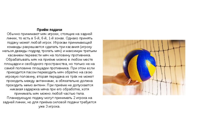 Приём подачи Обычно принимают мяч игроки, стоящие на задней линии, то есть в 5-й, 6-й, 1-й зонах. Однако принять подачу может любой игрок. Игрокам принимающей команды разрешается сделать три касания (игроку нельзя дважды подряд трогать мяч) и максимум третьим касанием перевести мяч на половину противника. Обрабатывать мяч на приёме можно в любом месте площадки и свободного пространства, но только не на самой половине площадки противника. При этом если приходится пасом переводить мяч обратно на свою игровую половину, вторая передача из трёх не может проходить между антеннами, а обязательно должна проходить мимо антенн. При приёме не допускается никакая задержка мяча при его обработке, хотя принимать мяч можно любой частью тела. Планирующую подачу могут принимать 2 игрока на задней линии, но для приёма силовой подачи требуется уже 3 игрока. 