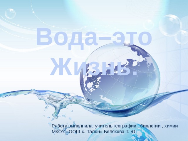 Вода–это Жизнь. Работу выполнила: учитель географии , биологии , химии МКОУ «ООШ с. Талон» Белякова Т. Ю. 