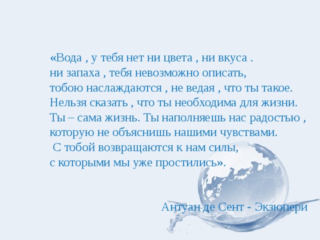 «Вода , у тебя нет ни цвета , ни вкуса . ни запаха , тебя невозможно описать, тобою наслаждаются , не ведая , что ты такое. Нельзя сказать , что ты необходима для жизни. Ты – сама жизнь. Ты наполняешь нас радостью , которую не объяснишь нашими чувствами.  С тобой возвращаются к нам силы, с которыми мы уже простились».  Антуан де Сент - Экзюпери 