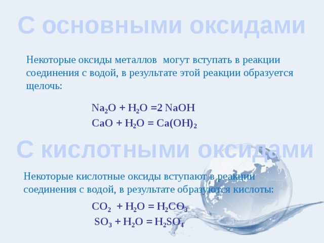 С основными оксидами Некоторые оксиды металлов могут вступать в реакции соединения с водой, в результате этой реакции образуется щелочь: Na 2 O + H 2 O =2 NaOH СаО + Н 2 О = Са(ОН) 2  С кислотными оксидами Некоторые кислотные оксиды вступают в реакции соединения с водой, в результате образуются кислоты: CO 2 + H 2 O = H 2 CO 3 SO 3 + H 2 O = H 2 SO 4 