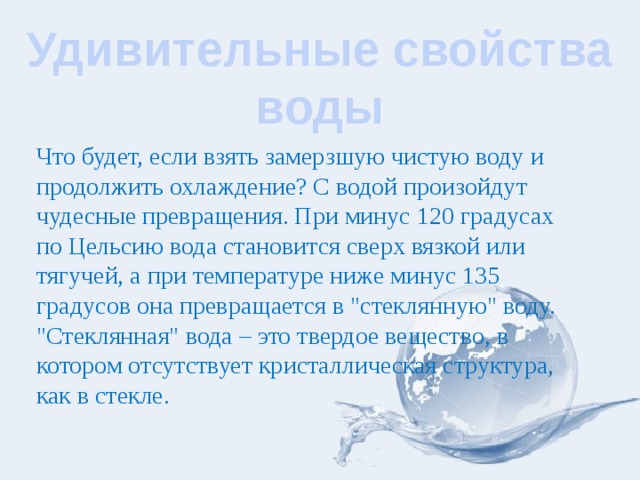 Удивительные свойства воды Что будет, если взять замерзшую чистую воду и продолжить охлаждение? С водой произойдут чудесные превращения. При минус 120 градусах по Цельсию вода становится сверх вязкой или тягучей, а при температуре ниже минус 135 градусов она превращается в 
