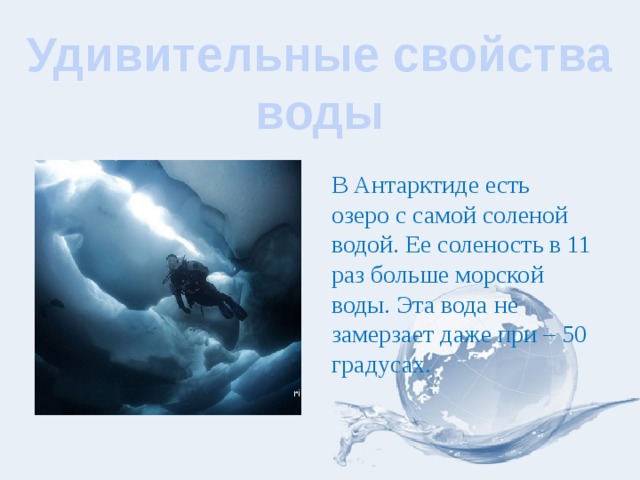 Удивительные свойства воды В Антарктиде есть озеро с самой соленой водой. Ее соленость в 11 раз больше морской воды. Эта вода не замерзает даже при – 50 градусах. 
