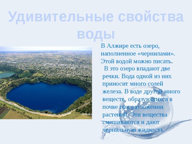 Удивительные свойства воды В Алжире есть озеро, наполненное «чернилами». Этой водой можно писать .  В это озеро впадают две речки. Вода одной из них приносит много солей железа. В воде другой много веществ, образующихся в почве при разложении растений. Эти вещества смешиваются и дают чернильную жидкость 