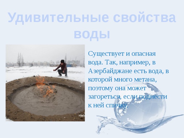 Удивительные свойства воды Существует и опасная вода. Так, например, в Азербайджане есть вода, в которой много метана, поэтому она может загореться, если поднести к ней спичку. 