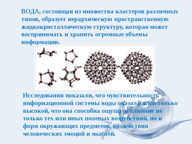 ВОДА, состоящая из множества кластеров различных типов, образует иерархическую пространственную жидкокристаллическую структуру, которая может воспринимать и хранить огромные объемы информации. Исследования показали, что чувствительность информационной системы воды оказалась настолько высокой, что она способна ощущать влияние не только тех или иных полевых воздействий, но и форм окружающих предметов, воздействия человеческих эмоций и мыслей. 