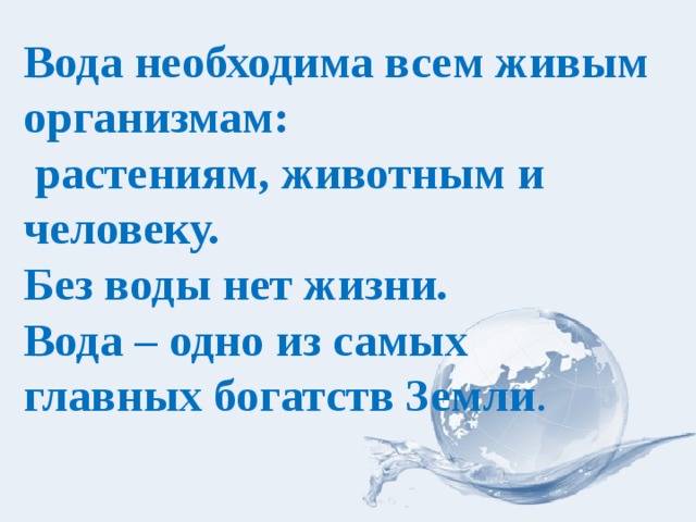 Вода необходима всем живым организмам:  растениям, животным и человеку.  Без воды нет жизни.  Вода – одно из самых главных богатств Земли . 