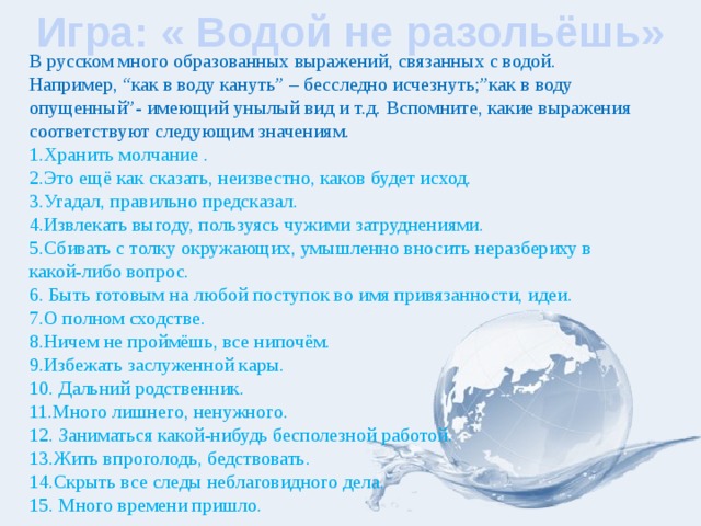 Игра: « Водой не разольёшь» В русском много образованных выражений, связанных с водой. Например, “как в воду кануть” – бесследно исчезнуть;”как в воду опущенный”- имеющий унылый вид и т.д. Вспомните, какие выражения соответствуют следующим значениям. 1.Хранить молчание . 2.Это ещё как сказать, неизвестно, каков будет исход. 3.Угадал, правильно предсказал. 4.Извлекать выгоду, пользуясь чужими затруднениями. 5.Сбивать с толку окружающих, умышленно вносить неразбериху в какой-либо вопрос. 6. Быть готовым на любой поступок во имя привязанности, идеи. 7.О полном сходстве. 8.Ничем не проймёшь, все нипочём. 9.Избежать заслуженной кары. 10. Дальний родственник. 11.Много лишнего, ненужного. 12. Заниматься какой-нибудь бесполезной работой. 13.Жить впроголодь, бедствовать. 14.Скрыть все следы неблаговидного дела. 15. Много времени пришло. 