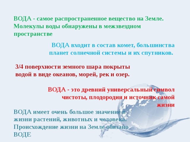 ВОДА - самое распространенное вещество на Земле. Молекулы воды обнаружены в межзвездном пространстве ВОДА входит в состав комет, большинства планет солнечной системы и их спутников.  3/4 поверхности земного шара покрыты водой в виде океанов, морей, рек и озер. ВОДА - это древний универсальный символ чистоты, плодородия и источник самой жизни ВОДА имеет очень большое значение в жизни растений, животных и человека. Происхождение жизни на Земле обязано ВОДЕ 