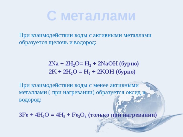 С металлами При взаимодействии воды с активными металлами образуется щелочь и водород:  2Na + 2H 2 О= H 2 + 2NaOH (бурно) 2K + 2H 2 О = H 2 + 2KOH (бурно) При взаимодействии воды с менее активными металлами ( при нагревании) образуется оксид и водород: 3Fe + 4H 2 О = 4H 2 + Fe 3 О 4 (только при нагревании) 