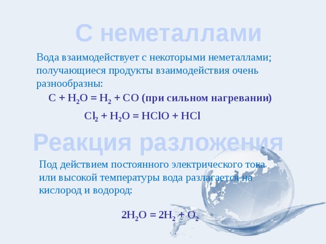  С неметаллами Вода взаимодействует с некоторыми неметаллами; получающиеся продукты взаимодействия очень разнообразны: C + H 2 О = H 2 + CO (при сильном нагревании) Cl 2 + H 2 О = HClO + HCl Реакция разложения Под действием постоянного электрического тока или высокой температуры вода разлагается на кислород и водород: 2Н 2 О = 2Н 2 + О 2  
