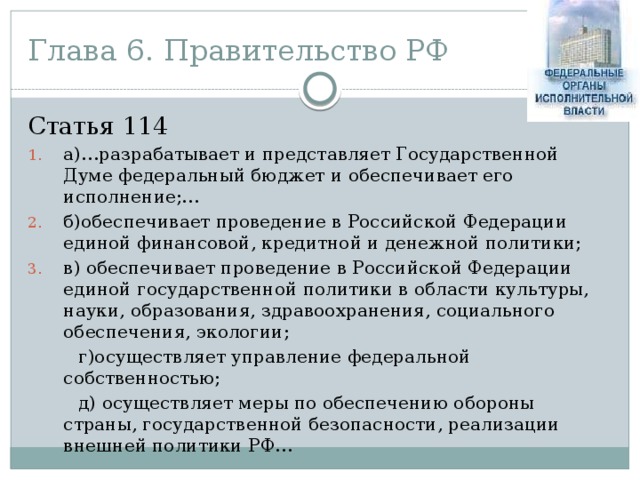 Глава 6. Правительство РФ Статья 114 а)…разрабатывает и представляет Государственной Думе федеральный бюджет и обеспечивает его исполнение;… б)обеспечивает проведение в Российской Федерации единой финансовой, кредитной и денежной политики; в) обеспечивает проведение в Российской Федерации единой государственной политики в области культуры, науки, образования, здравоохранения, социального обеспечения, экологии;  г)осуществляет управление федеральной собственностью;  д) осуществляет меры по обеспечению обороны страны, государственной безопасности, реализации внешней политики РФ…