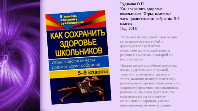 Рудякова О.Н.  Как сохранить здоровье школьников: Игры, классные часы, родительские собрания. 5-9 классы  Год: 2016 Установка па здоровый образ жизни не появляется сама собой, а формируется в результате педагогического воздействия на ребенка и на семью, в которой он воспитывается. Предлагаемые разработки классных часов, родительских собраний, занятий с элементами тренинга, тесты, памятки помогут классному руководителю организовать работу по здоровьесбережению воспитанников, разнообразить виды деятельности, направленные на осознанное отношение к здоровью, умение противостоять чужому влиянию. 