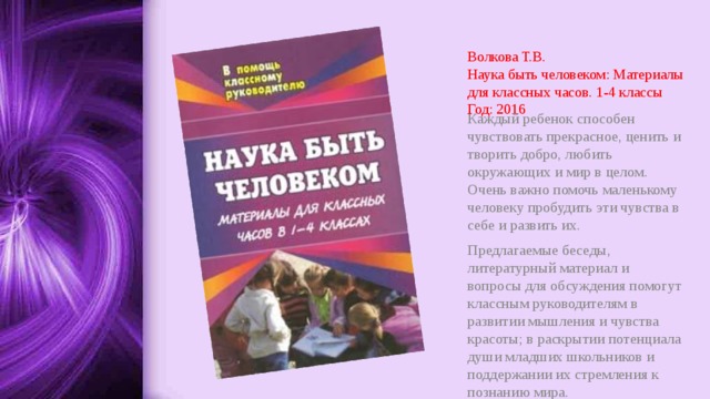Волкова Т.В.  Наука быть человеком: Материалы для классных часов. 1-4 классы  Год: 2016 Каждый ребенок способен чувствовать прекрасное, ценить и творить добро, любить окружающих и мир в целом. Очень важно помочь маленькому человеку пробудить эти чувства в себе и развить их. Предлагаемые беседы, литературный материал и вопросы для обсуждения помогут классным руководителям в развитии мышления и чувства красоты; в раскрытии потенциала души младших школьников и поддержании их стремления к познанию мира. 